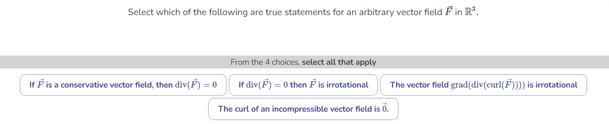 Select which of the following are true statements for an arbitrary vector field F in R³.
From the 4 choices, select all that apply
If F is a conservative vector field, then div(F)=0
If div(F) = 0 then F is irrotational
The vector field grad(div(curl(F))) is irrotational
The curl of an incompressible vector field is 0.
