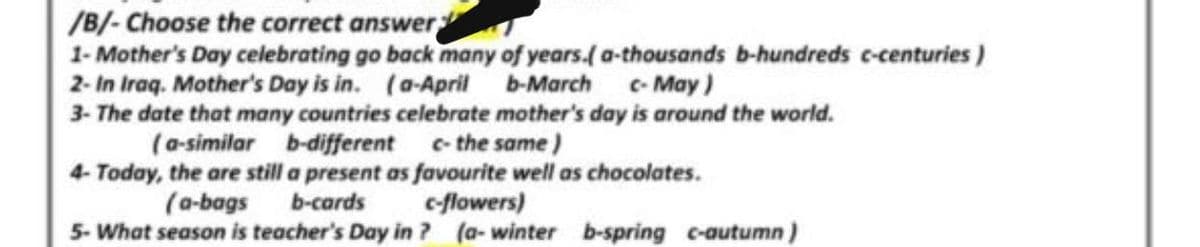 /B/- Choose the correct answer
1- Mother's Day celebrating go back many of years.(a-thousands b-hundreds c-centuries )
2- In Iraq. Mother's Day is in. (a-April b-March c-May)
3- The date that many countries celebrate mother's day is around the world.
(a-similar b-different c- the same )
4- Today, the are still a present as favourite well as chocolates.
c-flowers)
5- What season is teacher's Day in ? (a- winter b-spring c-autumn)
(a-bags
b-cards
