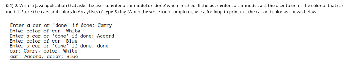 (21) 2. Write a Java application that asks the user to enter a car model or 'done' when finished. If the user enters a car model, ask the user to enter the color of that car
model. Store the cars and colors in ArrayLists of type String. When the while loop completes, use a for loop to print out the car and color as shown below:
Enter a car or 'done if done: Camry
Enter color of car: White
Enter a car or
'done' if done: Accord
Enter color of car: Blue
Enter a car or 'done' if done: done
car: Camry, color: White
car: Accord, color: Blue