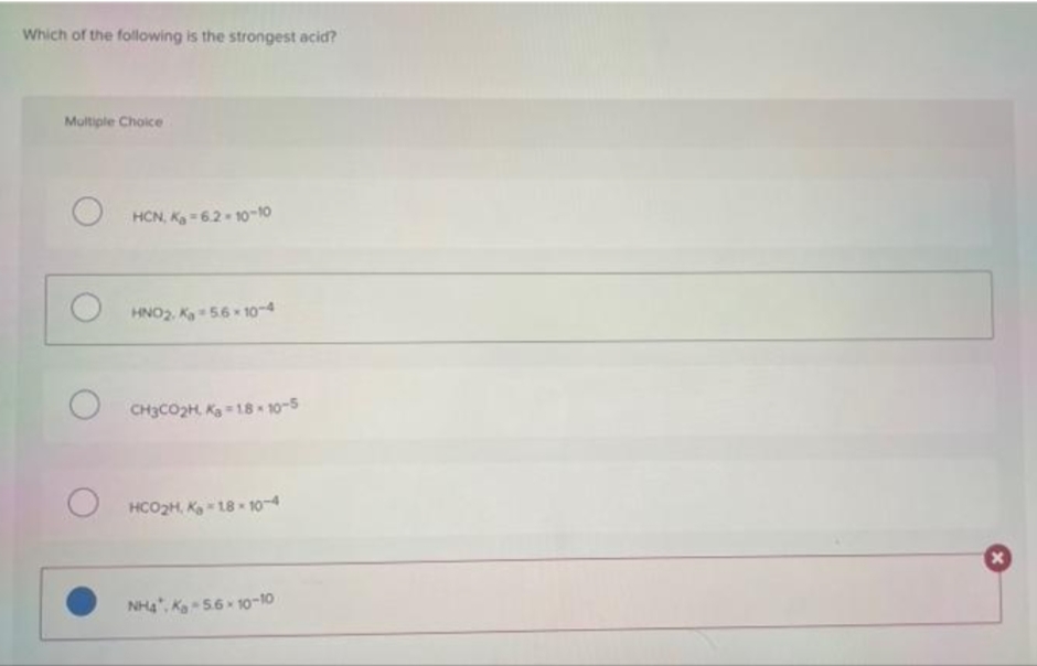 Which of the following is the strongest acid?
Multiple Choice
HCN, K = 62 10-10
HNO2, K 56 - 1o-4
CH3CO2H Ka = 18 10-5
HCO2H, K 18 10-4
NHạ", Ka - 56 10-10
