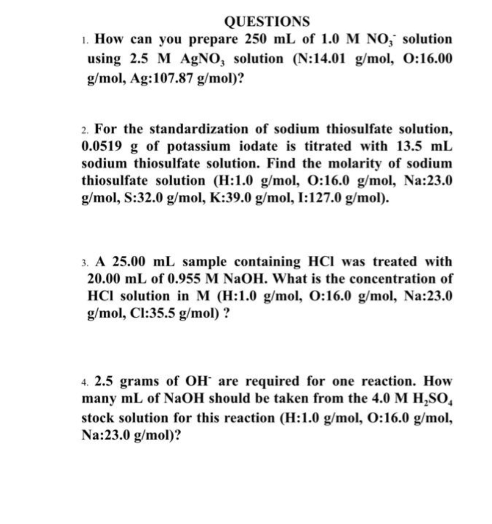 QUESTIONS
1. How can you prepare 250 mL of 1.0 M NO, solution
using 2.5 M AgNO, solution (N:14.01 g/mol, O:16.00
g/mol, Ag:107.87 g/mol)?
2. For the standardization of sodium thiosulfate solution,
0.0519 g of potassium iodate is titrated with 13.5 mL
sodium thiosulfate solution. Find the molarity of sodium
thiosulfate solution (H:1.0 g/mol, O:16.0 g/mol, Na:23.0
g/mol, S:32.0 g/mol, K:39.0 g/mol, I:127.0 g/mol).
3. A 25.00 mL sample containing HCI was treated with
20.00 mL of 0.955 M NaOH. What is the concentration of
HCI solution in M (H:1.0 g/mol, 0:16.0 g/mol, Na:23.0
g/mol, Cl:35.5 g/mol) ?
4. 2.5 grams of OH are required for one reaction. How
many mL of NaOH should be taken from the 4.0 M H,SO,
stock solution for this reaction (H:1.0 g/mol, O:16.0 g/mol,
Na:23.0 g/mol)?
