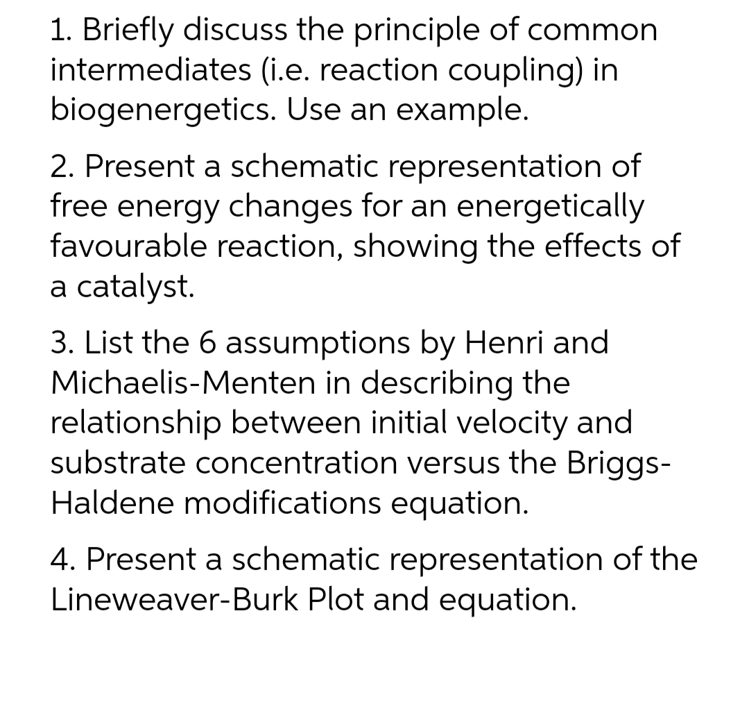 1. Briefly discuss the principle of common
intermediates (i.e. reaction coupling) in
biogenergetics. Use an example.
2. Present a schematic representation of
free energy changes for an energetically
favourable reaction, showing the effects of
a catalyst.
3. List the 6 assumptions by Henri and
Michaelis-Menten in describing the
relationship between initial velocity and
substrate concentration versus the Briggs-
Haldene modifications equation.
4. Present a schematic representation of the
Lineweaver-Burk Plot and equation.
