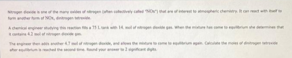 Nitrogen dioxide is one of the many oxides of nitrogen (often collectively called "NOx) that are of interest to atmospheric chemistry, It can react with itself to
form another form of NOx, dinitrogen tetroxide.
A chemical engineer studying this reaction fills a 75 L tank with 14, mol of nitrogen dioxide gas. When the mixture has come to equilibrium she determines that
It contains 4.2 mol of nitrogen diaxide gas.
The engineer then adds another 4.7 mel of nitrogen diaxide, and allows the mixture to come to equilibrium again. Calculate the moles of dinitrogen tetroxide
after equilibrium is reached the second time. Round your answer to 2 significant digits.
