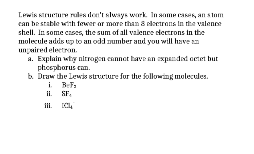 Lewis structure rules don't always work. In some cases, an atom
can be stable with fewer or more than 8 electrons in the valence
shell. In some cases, the sum of all valence electrons in the
molecule adds up to an odd number and you will have an
unpaired electron.
a. Explain why nitrogen cannot have an expanded octet but
phosphorus can.
b. Draw the Lewis structure for the following molecules.
i.
BeF2
ii.
SF4
ii.
ICI
