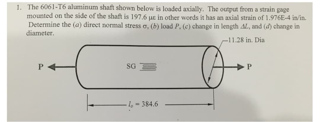 1. The 6061-T6 aluminum shaft shown below is loaded axially. The output from a strain gage
mounted on the side of the shaft is 197.6 us in other words it has an axial strain of 1.976E-4 in/in.
Determine the (a) direct normal stress o, (b) load P, (c) change in length AL, and (d) change in
diameter.
-11.28 in. Dia
SG
-lo
= 384.6
P