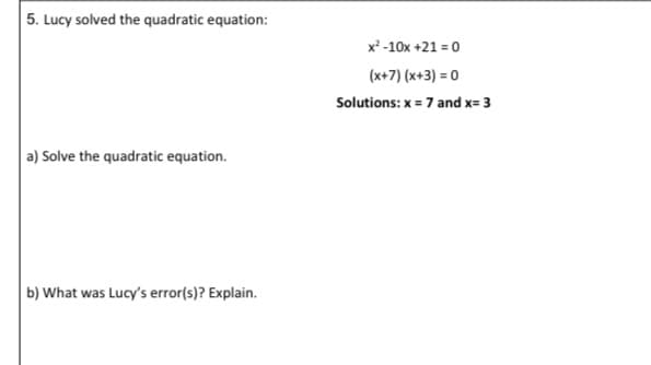 5. Lucy solved the quadratic equation:
x² -10x +21 = 0
(x+7) (x+3) = 0
Solutions: x = 7 and x= 3
a) Solve the quadratic equation.
b) What was Lucy's error(s)? Explain.
