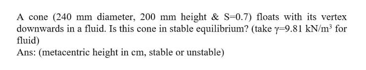 A cone (240 mm diameter, 200 mm height & S-0.7) floats with its vertex
downwards in a fluid. Is this cone in stable equilibrium? (take y=9.81 kN/m³ for
fluid)
Ans: (metacentric height in cm, stable or unstable)
