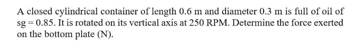 A closed cylindrical container of length 0.6 m and diameter 0.3 m is full of oil of
sg = 0.85. It is rotated on its vertical axis at 250 RPM. Determine the force exerted
on the bottom plate (N).
