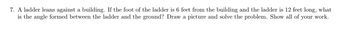 7. A ladder leans against a building. If the foot of the ladder is 6 feet from the building and the ladder is 12 feet long, what
is the angle formed between the ladder and the ground? Draw a picture and solve the problem. Show all of your work.
