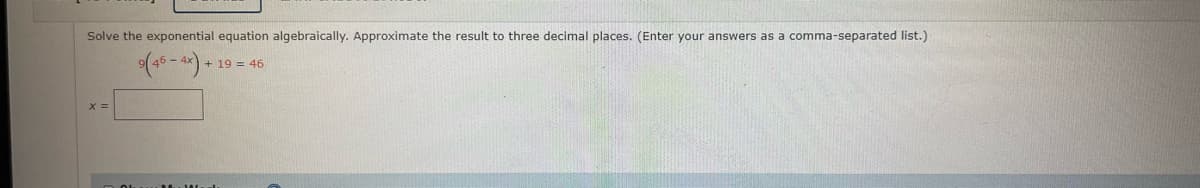 Solve the exponential equation algebraically. Approximate the result to three decimal places. (Enter your answers as a comma-separated list.)
+19 = 46
