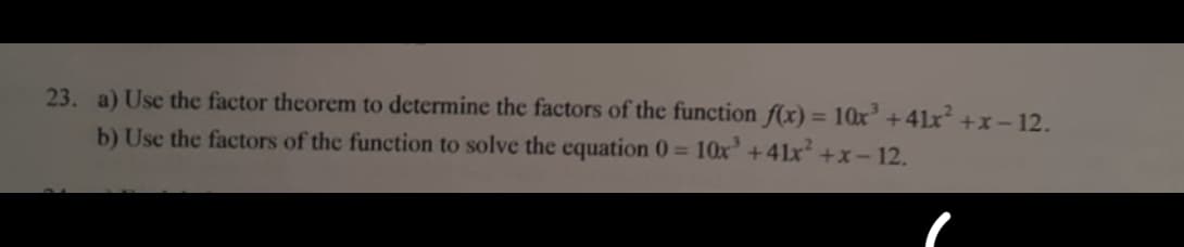 23. a) Use the factor theorem to determine the factors of the function f(x) = 10x' +41x +x-12.
b) Use the factors of the function to solve the equation 0= 10x' +41x +x- 12.
