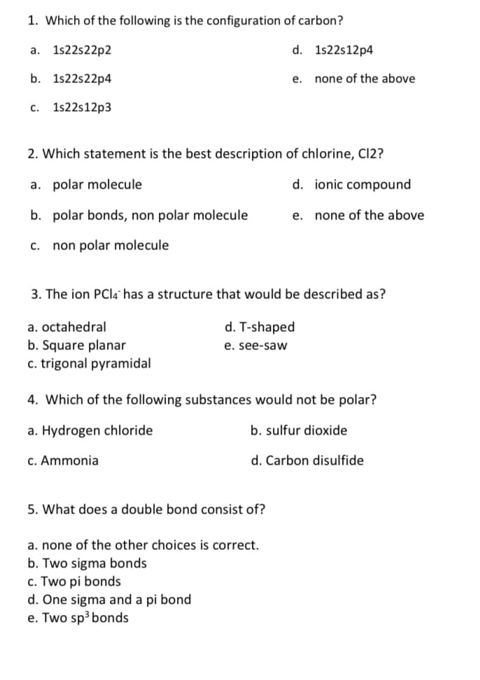 1. Which of the following is the configuration of carbon?
а. 1522522p2
d. 1s22s12p4
b. 1s22s22p4
е.
none of the above
с.
1s22s12p3
2. Which statement is the best description of chlorine, Cl2?
a. polar molecule
d. ionic compound
b. polar bonds, non polar molecule
e. none of the above
с.
non polar molecule
3. The ion PCI4" has a structure that would be described as?
a. octahedral
d. T-shaped
b. Square planar
e. see-savw
c. trigonal pyramidal
4. Which of the following substances would not be polar?
a. Hydrogen chloride
b. sulfur dioxide
c. Ammonia
d. Carbon disulfide
5. What does a double bond consist of?
a. none of the other choices is correct.
b. Two sigma bonds
c. Two pi bonds
d. One sigma and a pi bond
e. Two sp3 bonds
