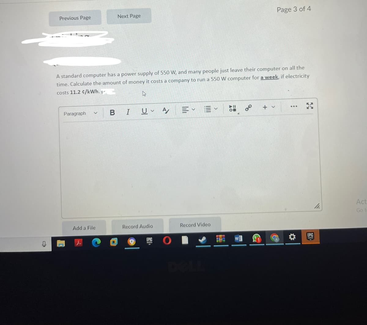Next Page
Page 3 of 4
Previous Page
A standard computer has a power supply of 550 W, and many people just leave their computer on all the
time. Calculate the amount of money it costs a company to run a 550 W computer for a week, if electricity
costs 11.2 ¢/kWh. -
Paragraph
I
U v
A
三。
...
Act
Go
Add a File
Record Audio
Record Video
EPIC
EPIC
