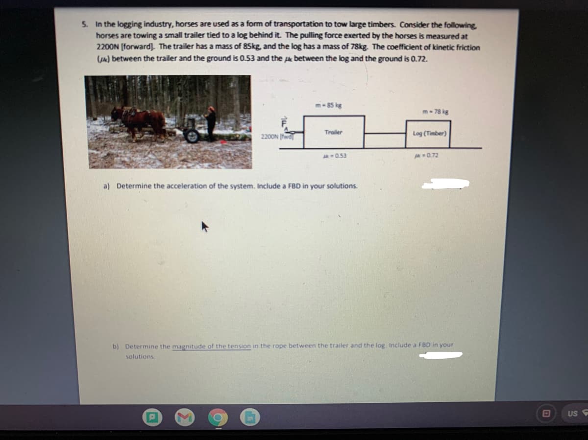 5. In the logging industry, horses are used as a form of transportation to tow large timbers. Consider the following
horses are towing a small trailer tied to a log behind it. The pulling force exerted by the horses is measured at
2200N [forward]. The trailer has a mass of 85kg, and the log has a mass of 78kg. The coefficient of kinetic friction
() between the trailer and the ground is 0.53 and the pe between the log and the ground is 0.72.
m-85 kg
m- 78 kg
2200N (fwa
Trailer
Log (Timber)
0.53
0.72
a) Determine the acceleration of the system. Include a FBD in your solutions.
b) Determine the magnitude of the tension in the rope between the trailer and the log, Include a FBD in your
solutions.
US
