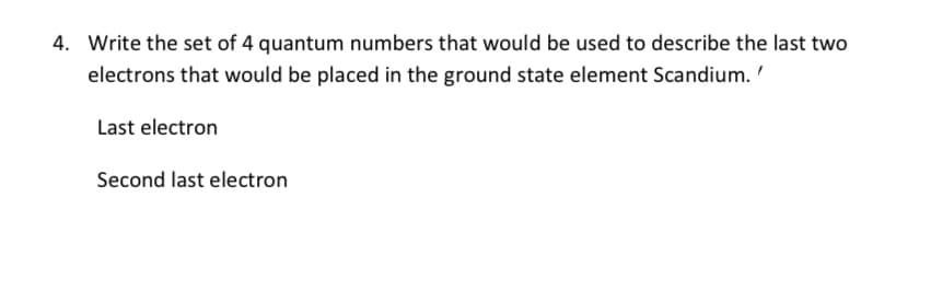 4. Write the set of 4 quantum numbers that would be used to describe the last two
electrons that would be placed in the ground state element Scandium.
Last electron
Second last electron
