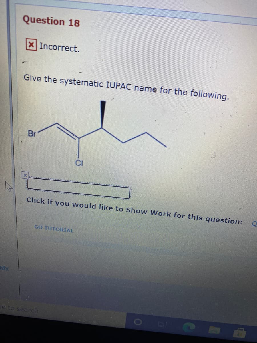 Question 18
XIncorrect.
Give the systematic IUPAC name for the following.
Br
Click if you would like to Show Work for this question:
GO TUTORIAL
e to search
