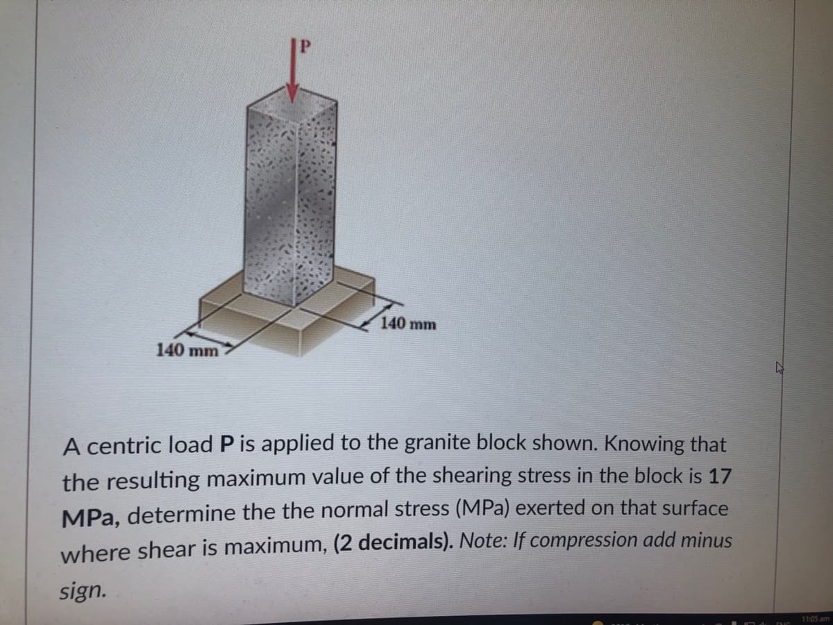 140 mm
140 mm
A centric load P is applied to the granite block shown. Knowing that
the resulting maximum value of the shearing stress in the block is 17
MPa, determine the the normal stress (MPa) exerted on that surface
where shear is maximum, (2 decimals). Note: If compression add minus
sign.
11:05 am
