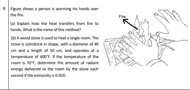 Figure shows a person is warming his hands over
the fire.
|(a) Explain how the heat transfers from fire to
hands. What is the name of this method?
(b) A wood stove is used to heat a single room. The
stove is cylindrical in shape, with a diameter of 40
cm and a length of 50 cm, and operates at a
temperature of 400°F. If the temperature of the
room is 0°F, determine the amount of radiant
Fire

