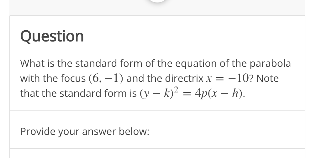 Question
What is the standard form of the equation of the parabola
with the focus (6, –1) and the directrix x = –10? Note
that the standard form is (y – k)? = 4p(x – h).
%3D
Provide your answer below:
