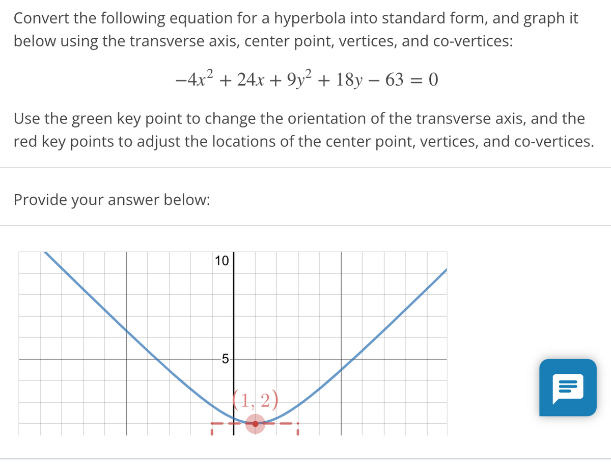 Convert the following equation for a hyperbola into standard form, and graph it
below using the transverse axis, center point, vertices, and co-vertices:
-4x2 + 24x + 9y² + 18y – 63 = 0
Use the green key point to change the orientation of the transverse axis, and the
red key points to adjust the locations of the center point, vertices, and co-vertices.
Provide your answer below:
10
5-
1, 2)
