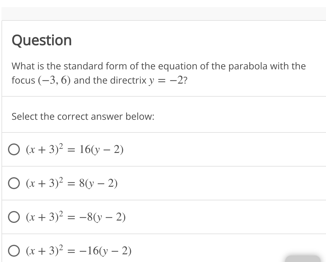 Question
What is the standard form of the equation of the parabola with the
focus (-3, 6) and the directrix y
-2?
Select the correct answer below:
O (x + 3)² = 16(y – 2)
O (x + 3)² = 8(y – 2)
O (x + 3)² = -8(y – 2)
O (x + 3)² = –16(y – 2)
