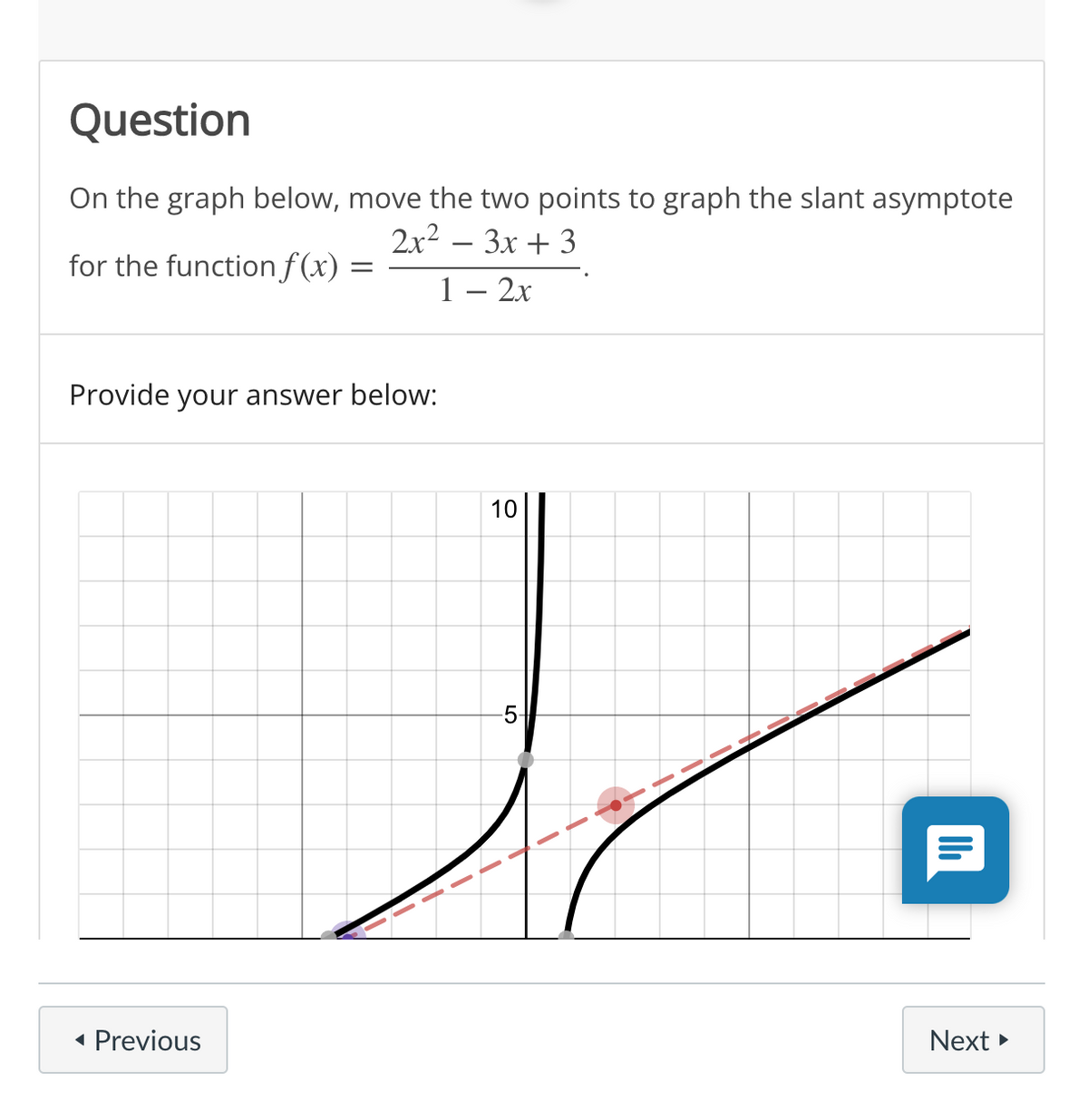 Question
On the graph below, move the two points to graph the slant asymptote
2x2 – 3x + 3
for the function f(x)
1 – 2x
Provide your answer below:
10
-5-
• Previous
Next
