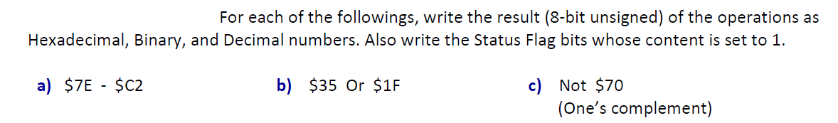 For each of the followings, write the result (8-bit unsigned) of the operations as
Hexadecimal, Binary, and Decimal numbers. Also write the Status Flag bits whose content is set to 1.
a) $7E - $C2
b) $35 Or $1F
c) Not $70
(One's complement)
