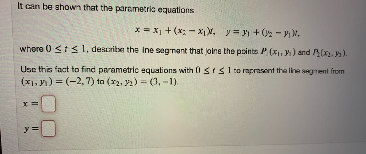 It can be shown that the parametric equations
x = x1 + (x2 – x1)t, y = y1 + (y2 – yı)t,
where 0 <t < 1, describe the line segment that joins the points P (x1, y1) and P2(x2, y2).
Use this fact to find parametric equations with 0 <t <1 to represent the line segment from
(x1, Y1) = (-2,7) to (x2, y2) = (3, – 1).
X =
y =
