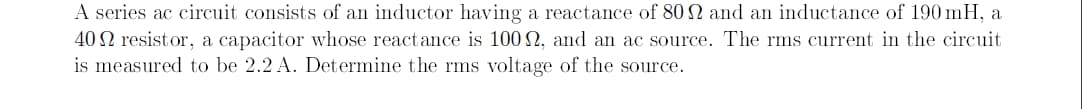 A series ac circuit consists of an inductor having a reactance of 80 N and an inductance of 190 mH, a
40 N resistor, a capacitor whose reactance is 100 2, and an ac source. The rms current in the circuit
is measured to be 2.2 A. Determine the rms voltage of the source.

