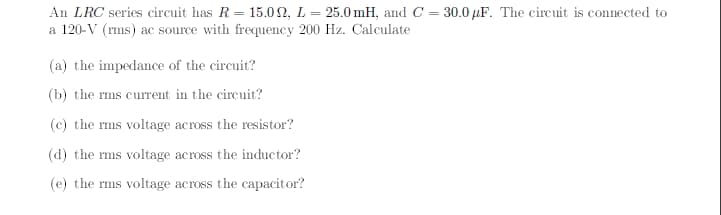 An LRC series circuit has R = 15.0 2, L = 25.0 mH, and C = 30.0 µF. The circuit is connected to
a 120-V (rms) ac source with frequency 200 Hz. Calculate
(a) the impedance of the circuit?
(b) the rms current in the circuit?
(c) the rms voltage across the resistor?
(d) the rms voltage across the inductor?
(e) the rms voltage across the capacitor?
