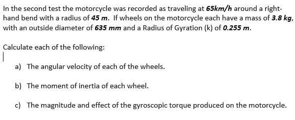 In the second test the motorcycle was recorded as traveling at 65km/h around a right-
hand bend with a radius of 45 m. If wheels on the motorcycle each have a mass of 3.8 kg,
with an outside diameter of 635 mm and a Radius of Gyration (k) of 0.255 m.
Calculate each of the following:
a) The angular velocity of each of the wheels.
b) The moment of inertia of each wheel.
c) The magnitude and effect of the gyroscopic torque produced on the motorcycle.
