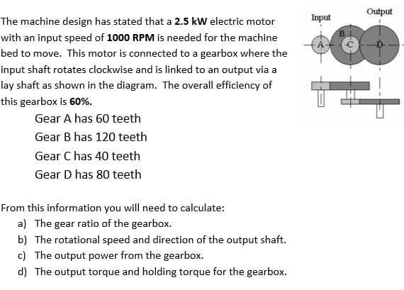 Output
The machine design has stated that a 2.5 kW electric motor
Input
B.
with an input speed of 1000 RPM is needed for the machine
bed to move. This motor is connected to a gearbox where the
input shaft rotates clockwise and is linked to an output via a
lay shaft as shown in the diagram. The overall efficiency of
this gearbox is 60%.
Gear A has 60 teeth
Gear B has 120 teeth
Gear C has 40 teeth
Gear D has 80 teeth
From this information you will need to calculate:
a) The gear ratio of the gearbox.
b) The rotational speed and direction of the output shaft.
c) The output power from the gearbox.
d) The output torque and holding torque for the gearbox.
