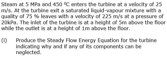 Steam at 5 MPa and 450 °C enters the turbine at a velocity of 25
m/s. At the turbine exit a saturated liquid-vapour mixture with a
quality of 75 % leaves with a velocity of 225 m/s at a pressure of
20kPa. The inlet of the turbine is at a height of 5m above the floor
while the outlet is at a height of 1m above the floor.
(i)
Produce the Steady Flow Energy Equation for the turbine
indicating why and if any of its components can be
neglected.
