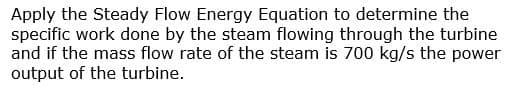 Apply the Steady Flow Energy Equation to determine the
specific work done by the steam flowing through the turbine
and if the mass flow rate of the steam is 700 kg/s the power
output of the turbine.
