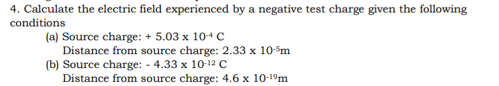 4. Calculate the electric field experienced by a negative test charge given the following
conditions
(a) Source charge: + 5.03 x 104 c
Distance from source charge: 2.33 x 10-5m
(b) Source charge: - 4.33 x 10-12 C
Distance from source charge: 4.6 x 10-19m
