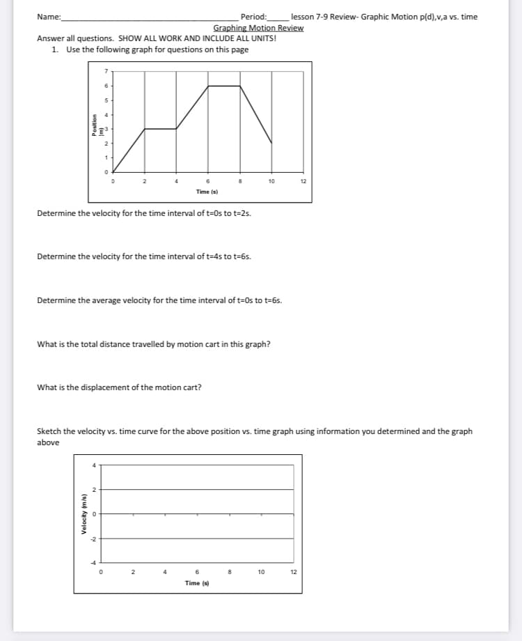 lesson 7-9 Review- Graphic Motion p(d),v,a vs. time
Period:
Graphing Motion Review
Name:
Answer all questions. SHOW ALL WORK AND INCLUDE ALL UNITS!
1. Use the following graph for questions on this page
6
5
10
12
Time (s)
Determine the velocity for the time interval of t=0s to t=2s.
Determine the velocity for the time interval of t=4s to t=6s.
Determine the average velocity for the time interval of t=0s to t=6s.
What is the total distance travelled by motion cart in this graph?
What is the displacement of the motion cart?
Sketch the velocity vs. time curve for the above position vs. time graph using information you determined and the graph
above
2
-4
2
6
8
10
12
Time (s)
Velocity (m/s)
Position
(w)

