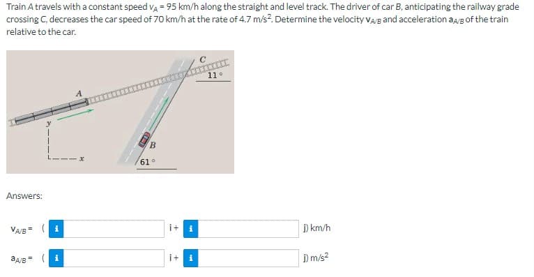 Train A travels with a constant speed VA = 95 km/h along the straight and level track. The driver of car B, anticipating the railway grade
crossing C, decreases the car speed of 70 km/h at the rate of 4.7 m/s². Determine the velocity VA/B and acceleration aA/B of the train
relative to the car.
Answers:
VA/B( i
aA/B = (
i
B
61°
i+
i
i+ i
11°
j) km/h
j) m/s²