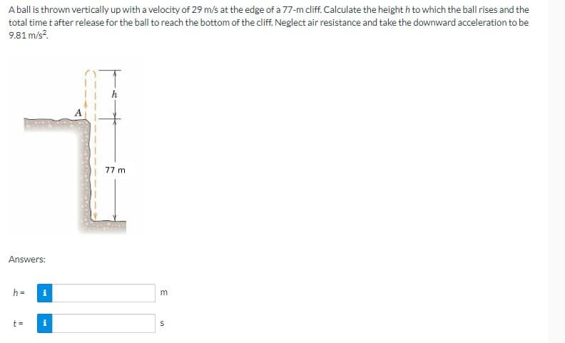 A ball is thrown vertically up with a velocity of 29 m/s at the edge of a 77-m cliff. Calculate the height h to which the ball rises and the
total time t after release for the ball to reach the bottom of the cliff. Neglect air resistance and take the downward acceleration to be
9.81 m/s².
Answers:
h=
t =
i
i
77 m
m
S