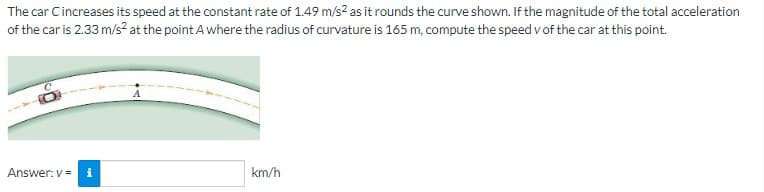 The car Cincreases its speed at the constant rate of 1.49 m/s² as it rounds the curve shown. If the magnitude of the total acceleration
of the car is 2.33 m/s² at the point A where the radius of curvature is 165 m, compute the speed of the car at this point.
Answer: v= i
km/h