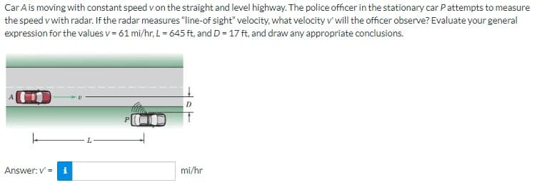 Car A is moving with constant speed v on the straight and level highway. The police officer in the stationary car Pattempts to measure
the speed v with radar. If the radar measures "line-of sight" velocity, what velocity v' will the officer observe? Evaluate your general
expression for the values v= 61 mi/hr, L = 645 ft, and D = 17 ft, and draw any appropriate conclusions.
Answer: v' = i
mi/hr