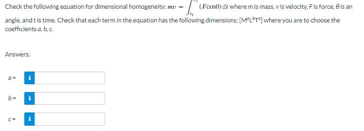Check the following equation for dimensional homogeneity: mu = (Fcos) at where m is mass, v is velocity, F is force, is an
angle, and it is time. Check that each term in the equation has the following dimensions: [MOLT] where you are to choose the
coefficients a, b, c.
Answers:
b=
C=
i
i