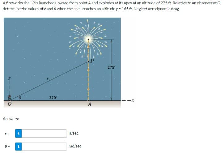 A fireworks shell P is launched upward from point A and explodes at its apex at an altitude of 275 ft. Relative to an observer at O.
determine the values of r and when the shell reaches an altitude y = 165 ft. Neglect aerodynamic drag.
Answers:
0 =
370'
ft/sec
rad/sec
A
275'
-x