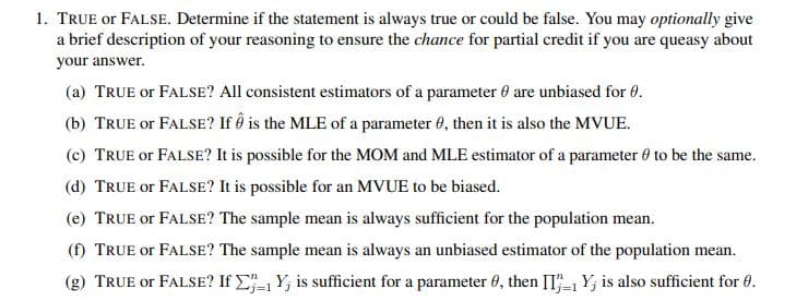 1. TRUE or FALSE. Determine if the statement is always true or could be false. You may optionally give
a brief description of your reasoning to ensure the chance for partial credit if you are queasy about
your answer.
(a) TRUE or FALSE? All consistent estimators of a parameter 0 are unbiased for 0.
(b) TRUE or FALSE? If ô is the MLE of a parameter 0, then it is also the MVUE.
(c) TRUE or FALSE? It is possible for the MOM and MLE estimator of a parameter 0 to be the same.
(d) TRUE or FALSE? It is possible for an MVUE to be biased.
(e) TRUE or FALSE? The sample mean is always sufficient for the population mean.
(f) TRUE or FALSE? The sample mean is always an unbiased estimator of the population mean.
(g) TRUE or FALSE? If C Y; is sufficient for a parameter 0, then II-1 Y; is also sufficient for 0.
