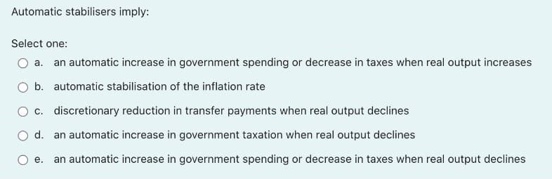 Automatic stabilisers imply:
Select one:
а.
an automatic increase in government spending or decrease in taxes when real output increases
b. automatic stabilisation of the inflation rate
O c. discretionary reduction in transfer payments when real output declines
d. an automatic increase in government taxation when real output declines
е.
an automatic increase in government spending or decrease in taxes when real output declines
