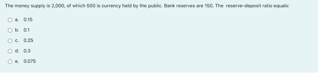 The money supply is 2,000, of which 500 is currency held by the public. Bank reserves are 150. The reserve-deposit ratio equals:
O a. 0.15
O b. 0.1
0.25
O d. 0.3
O e. 0.075
