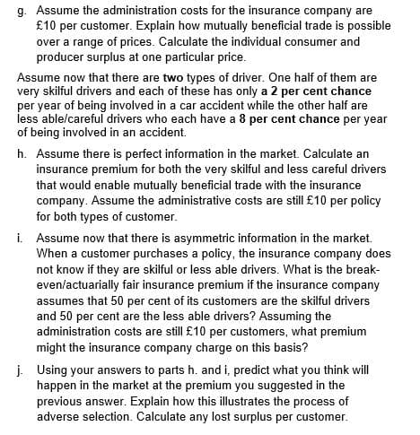 g. Assume the administration costs for the insurance company are
£10 per customer. Explain how mutually beneficial trade is possible
over a range of prices. Calculate the individual consumer and
producer surplus at one particular price.
Assume now that there are two types of driver. One half of them are
very skilful drivers and each of these has only a 2 per cent chance
per year of being involved in a car accident while the other half are
less able/careful drivers who each have a 8 per cent chance per year
of being involved in an accident.
h. Assume there is perfect information in the market. Calculate an
insurance premium for both the very skilful and less careful drivers
that would enable mutually beneficial trade with the insurance
company. Assume the administrative costs are still £10 per policy
for both types of customer.
i. Assume now that there is asymmetric information in the market.
When a customer purchases a policy, the insurance company does
not know if they are skilful or less able drivers. What is the break-
even/actuarially fair insurance premium if the insurance company
assumes that 50 per cent of its customers are the skilful drivers
and 50 per cent are the less able drivers? Assuming the
administration costs are still £10 per customers, what premium
might the insurance company charge on this basis?
j. Using your answers to parts h. and i, predict what you think will
happen in the market at the premium you suggested in the
previous answer. Explain how this illustrates the process of
adverse selection. Calculate any lost surplus per customer.
