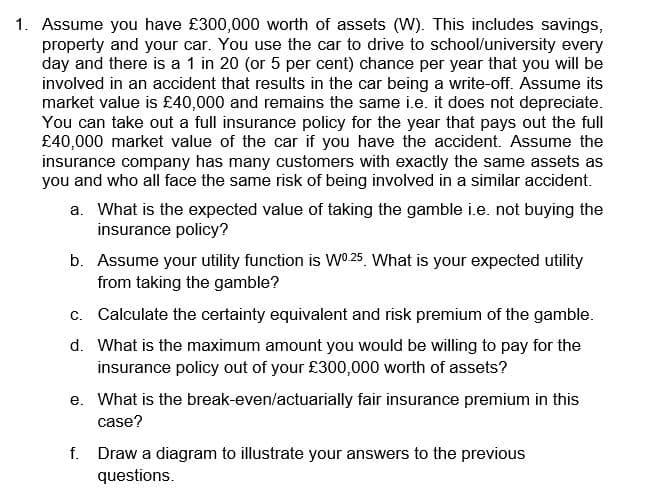 1. Assume you have £300,000 worth of assets (W). This includes savings,
property and your car. You use the car to drive to school/university every
day and there is a 1 in 20 (or 5 per cent) chance per year that you will be
involved in an accident that results in the car being a write-off. Assume its
market value is £40,000 and remains the same i.e. it does not depreciate.
You can take out a full insurance policy for the year that pays out the full
£40,000 market value of the car if you have the accident. Assume the
insurance company has many customers with exactly the same assets as
you and who all face the same risk of being involved in a similar accident.
a. What is the expected value of taking the gamble i.e. not buying the
insurance policy?
b. Assume your utility function is W0.25 What is your expected utility
from taking the gamble?
c. Calculate the certainty equivalent and risk premium of the gamble.
d. What is the maximum amount you would be willing to pay for the
insurance policy out of your £300,000 worth of assets?
e. What is the break-even/actuarially fair insurance premium in this
case?
f. Draw a diagram to illustrate your answers to the previous
questions.
