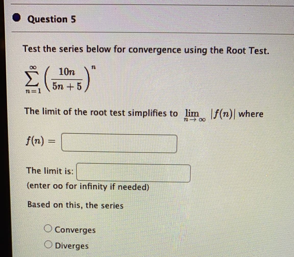 Question 5
Test the series below for convergence using the Root Test.
10n
5n + 5
n=1
The limit of the root test simplifies to lim f(n) where
f(n) =
The limit is:
(enter oo for infinity if needed)
Based on this, the series
O Converges
O Diverges
