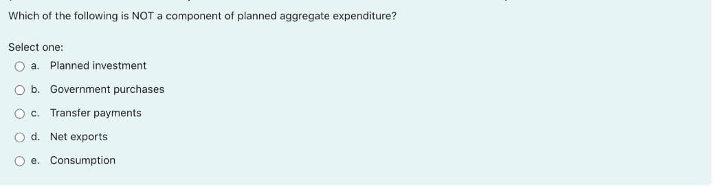 Which of the following is NOT a component of planned aggregate expenditure?
Select one:
O a.
Planned investment
O b. Government purchases
O c. Transfer payments
d. Net exports
O e. Consumption
