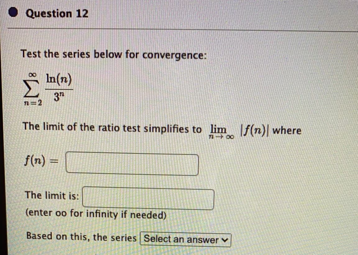 Question 12
Test the series below for convergence:
In(n)
3h
n=2
The limit of the ratio test simplifies to lim f(n) where
f(n)
The limit is:
(enter oo for infinity if needed)
Based on this, the series | Select an answer
